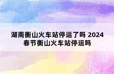 湖南衡山火车站停运了吗 2024春节衡山火车站停运吗